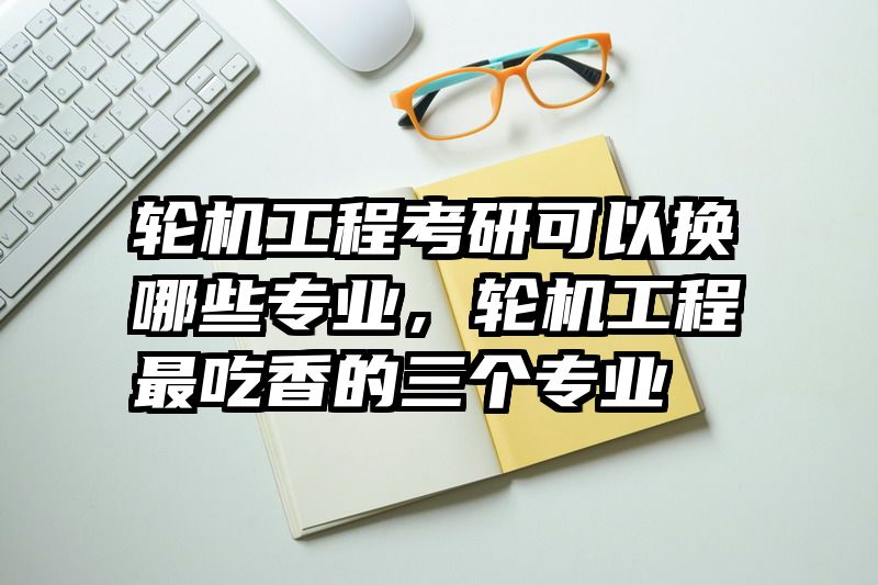 轮机工程考研可以换哪些专业，轮机工程最吃香的三个专业