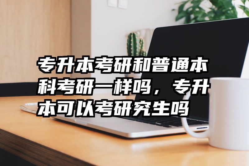 专升本考研和普通本科考研一样吗，专升本可以考研究生吗