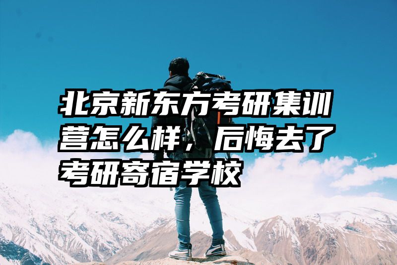 北京新东方考研集训营怎么样，后悔去了考研寄宿学校