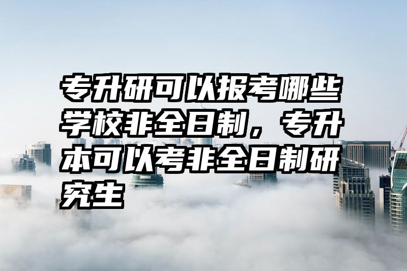 专升研可以报考哪些学校非全日制，专升本可以考非全日制研究生