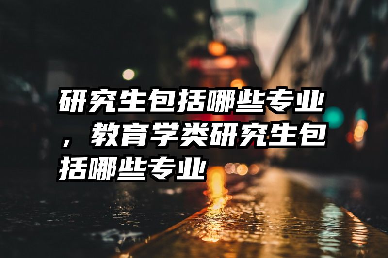 研究生包括哪些专业，教育学类研究生包括哪些专业