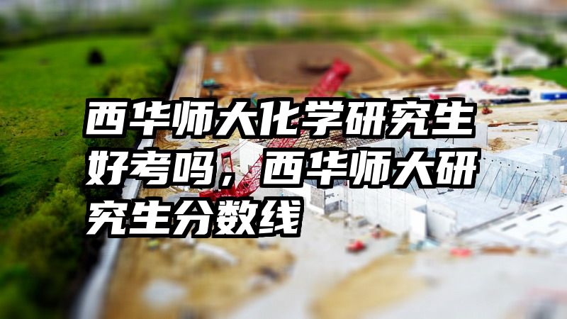 西华师大化学研究生好考吗，西华师大研究生分数线