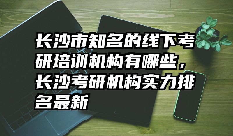 长沙市知名的线下考研培训机构有哪些，长沙考研机构实力排名最新