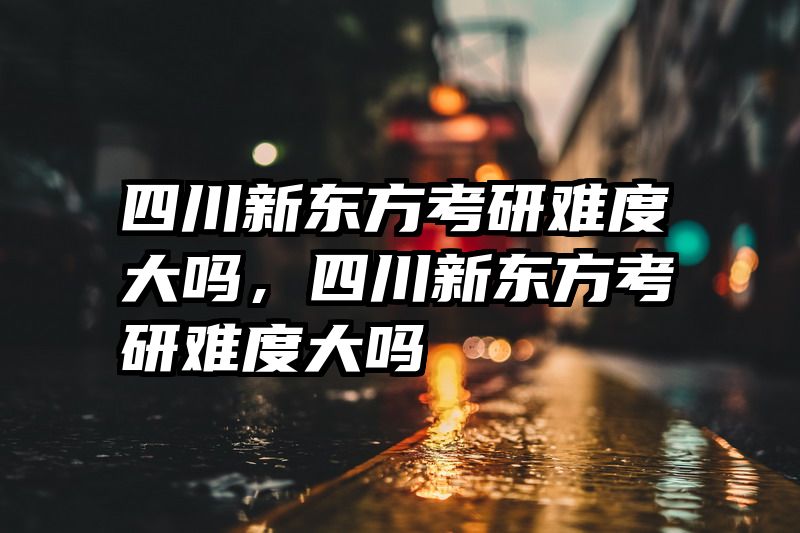 四川新东方考研难度大吗，四川新东方考研难度大吗