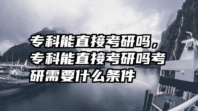 专科能直接考研吗，专科能直接考研吗考研需要什么条件