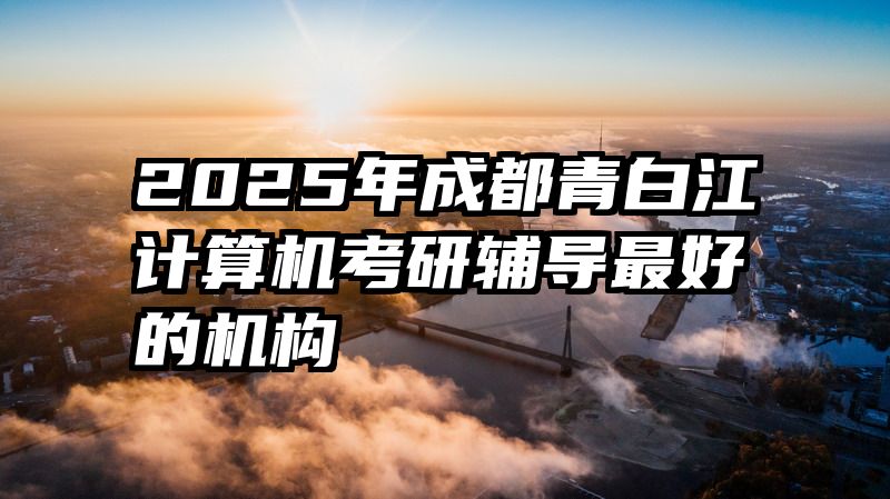 2025年成都青白江计算机考研辅导最好的机构