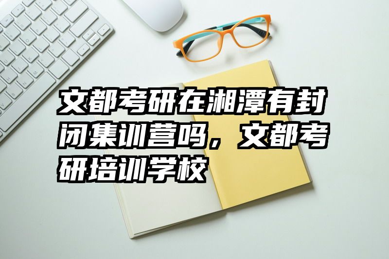 文都考研在湘潭有封闭集训营吗，文都考研培训学校