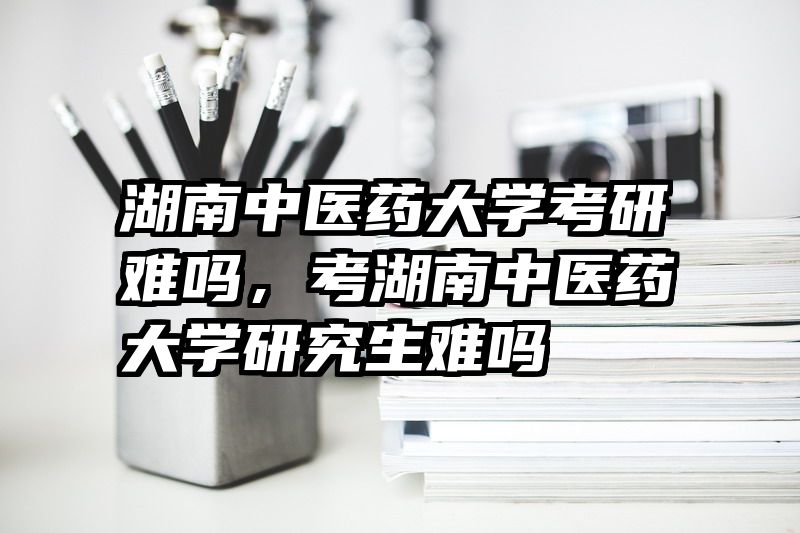 湖南中医药大学考研难吗，考湖南中医药大学研究生难吗