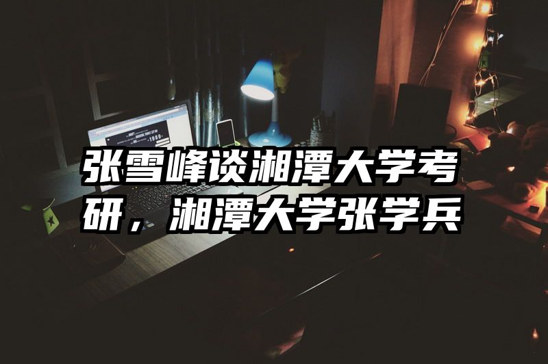 张雪峰谈湘潭大学考研，湘潭大学张学兵