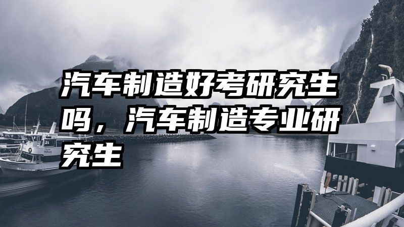 汽车制造好考研究生吗，汽车制造专业研究生