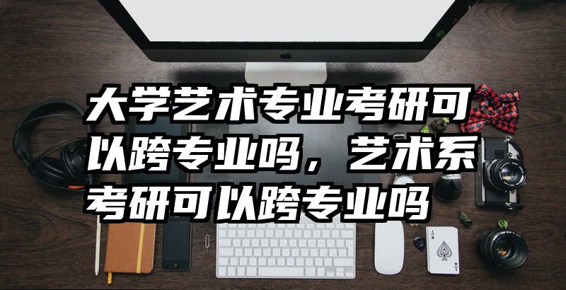 大学艺术专业考研可以跨专业吗，艺术系考研可以跨专业吗