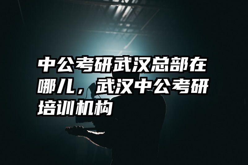 中公考研武汉总部在哪儿，武汉中公考研培训机构