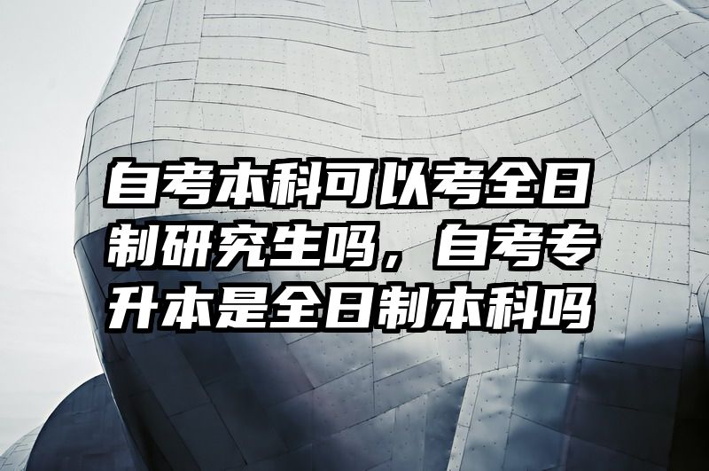 自考本科可以考全日制研究生吗，自考专升本是全日制本科吗