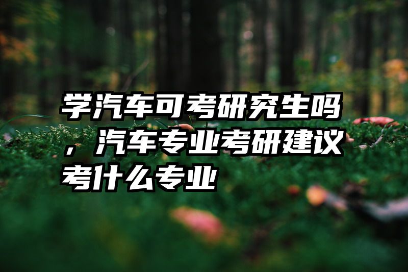 学汽车可考研究生吗，汽车专业考研建议考什么专业