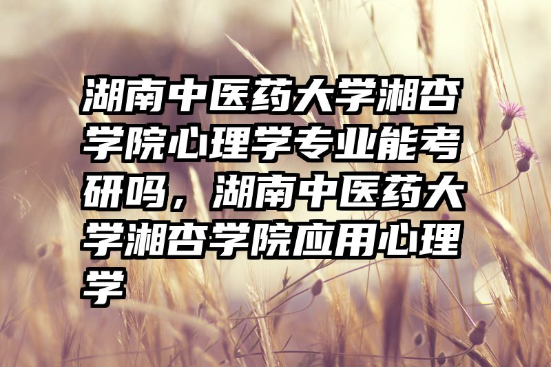 湖南中医药大学湘杏学院心理学专业能考研吗，湖南中医药大学湘杏学院应用心理学