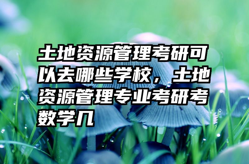 土地资源管理考研可以去哪些学校，土地资源管理专业考研考数学几