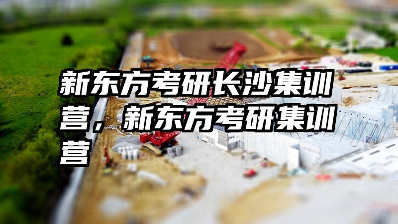 新东方考研长沙集训营，新东方考研集训营
