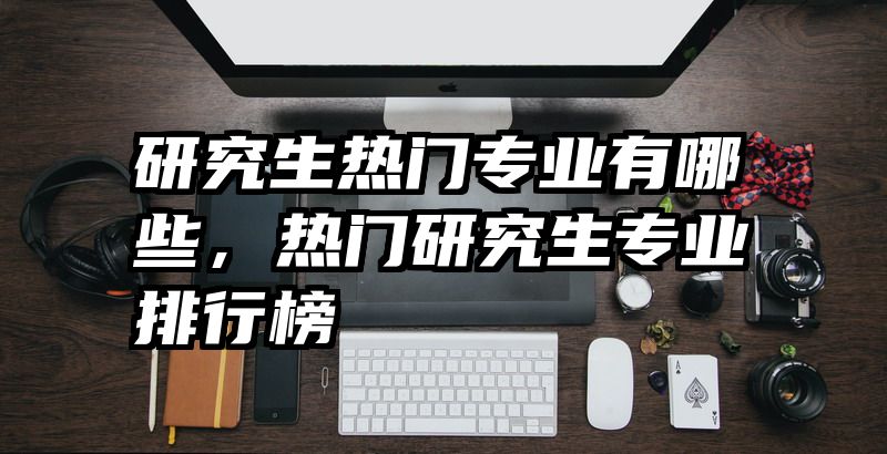 研究生热门专业有哪些，热门研究生专业排行榜