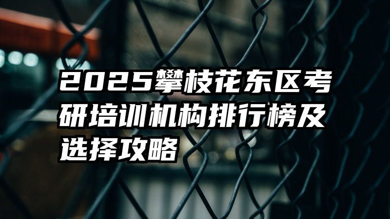 2025攀枝花东区考研培训机构排行榜及选择攻略