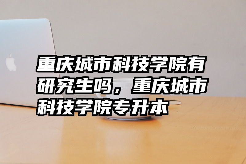 重庆城市科技学院有研究生吗，重庆城市科技学院专升本