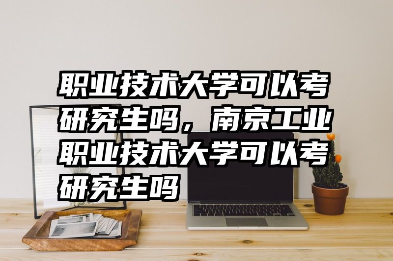 职业技术大学可以考研究生吗，南京工业职业技术大学可以考研究生吗