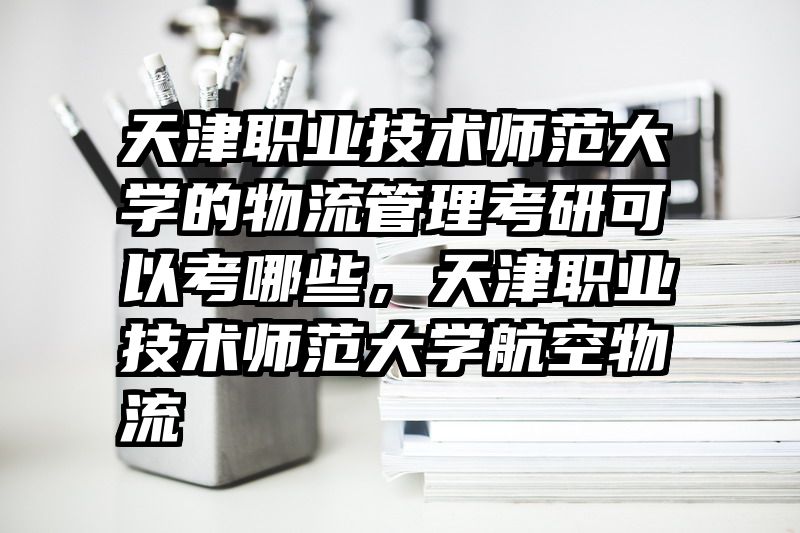 天津职业技术师范大学的物流管理考研可以考哪些，天津职业技术师范大学航空物流
