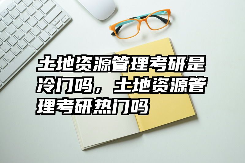 土地资源管理考研是冷门吗，土地资源管理考研热门吗