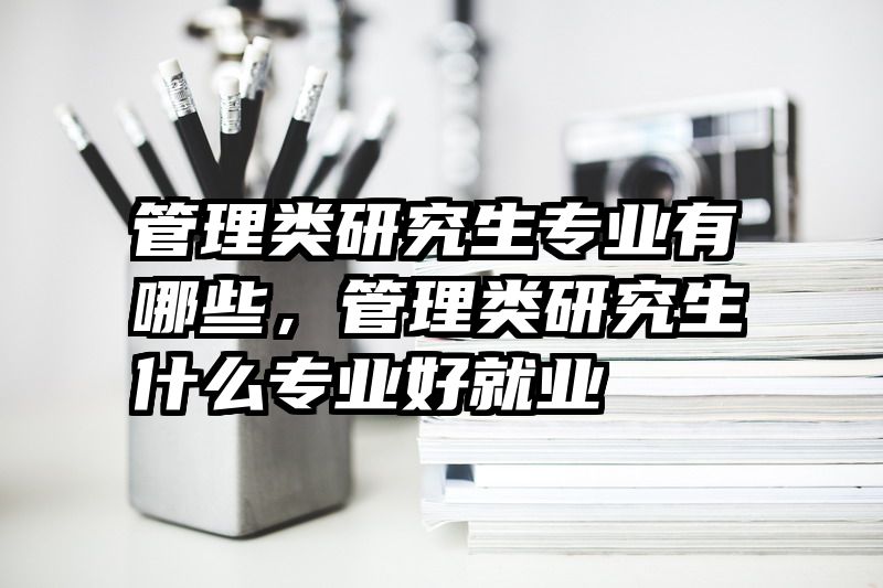 管理类研究生专业有哪些，管理类研究生什么专业好就业