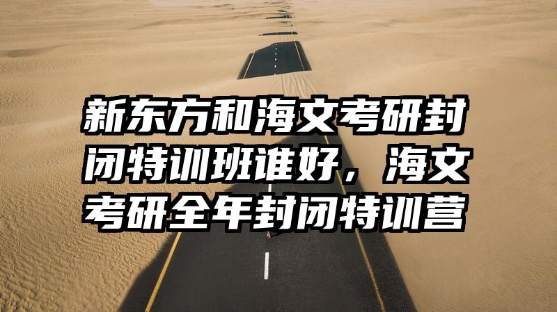 新东方和海文考研封闭特训班谁好，海文考研全年封闭特训营