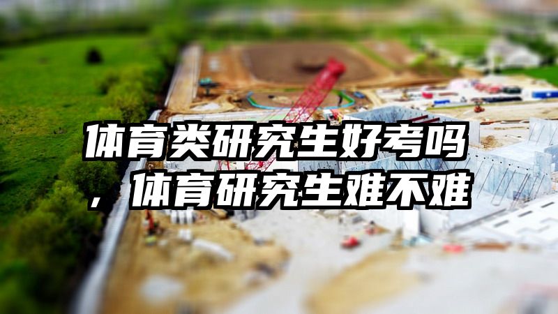 体育类研究生好考吗，体育研究生难不难
