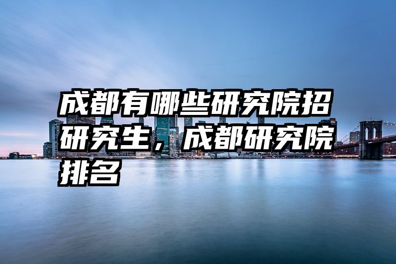 成都有哪些研究院招研究生，成都研究院排名