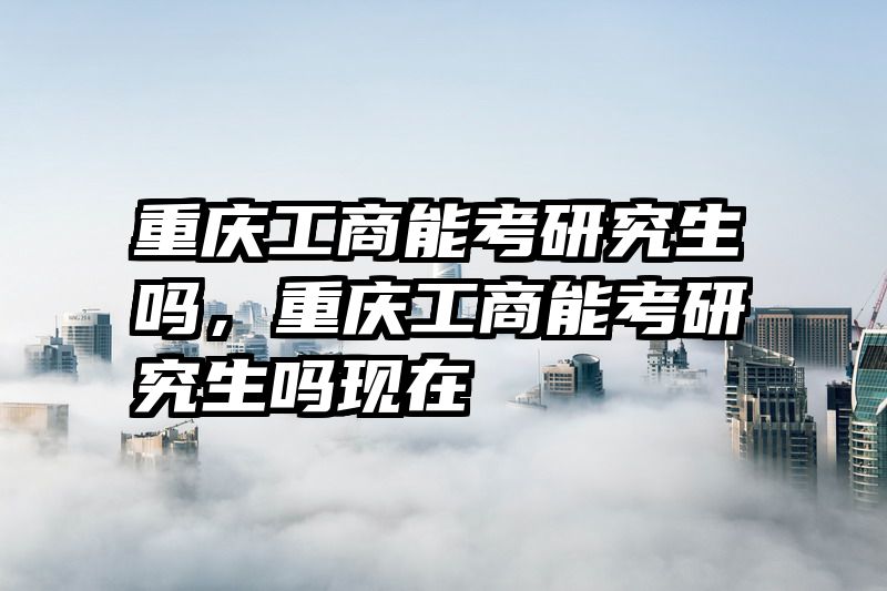 重庆工商能考研究生吗，重庆工商能考研究生吗现在