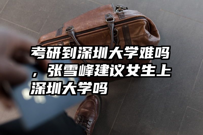 考研到深圳大学难吗，张雪峰建议女生上深圳大学吗