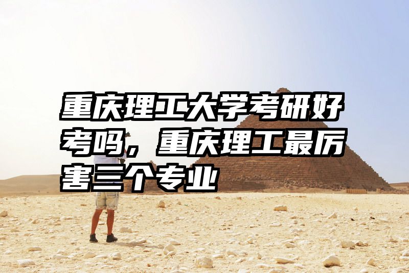 重庆理工大学考研好考吗，重庆理工最厉害三个专业