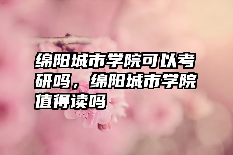 绵阳城市学院可以考研吗，绵阳城市学院值得读吗