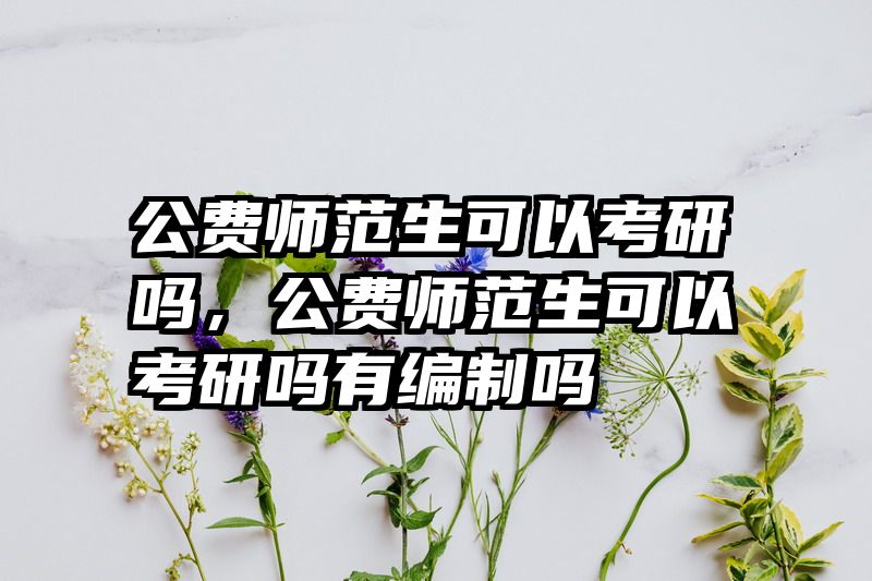 公费师范生可以考研吗，公费师范生可以考研吗有编制吗