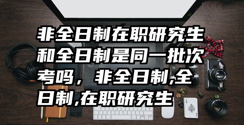 非全日制在职研究生和全日制是同一批次考吗，非全日制,全日制,在职研究生
