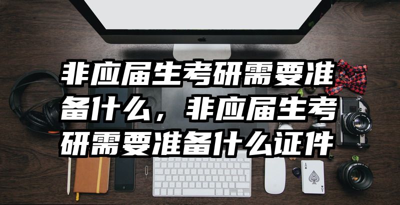 非应届生考研需要准备什么，非应届生考研需要准备什么证件