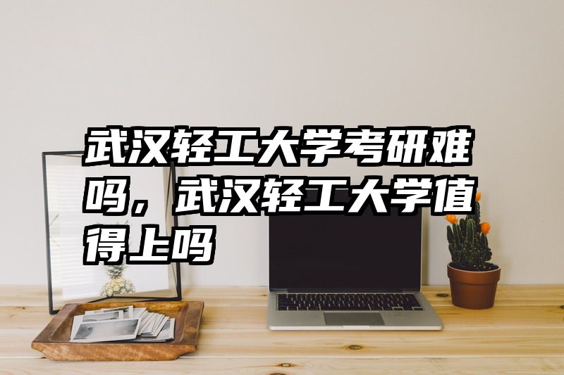 武汉轻工大学考研难吗，武汉轻工大学值得上吗