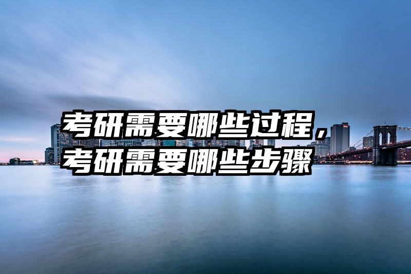 考研需要哪些过程，考研需要哪些步骤