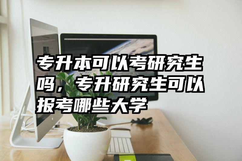 专升本可以考研究生吗，专升研究生可以报考哪些大学