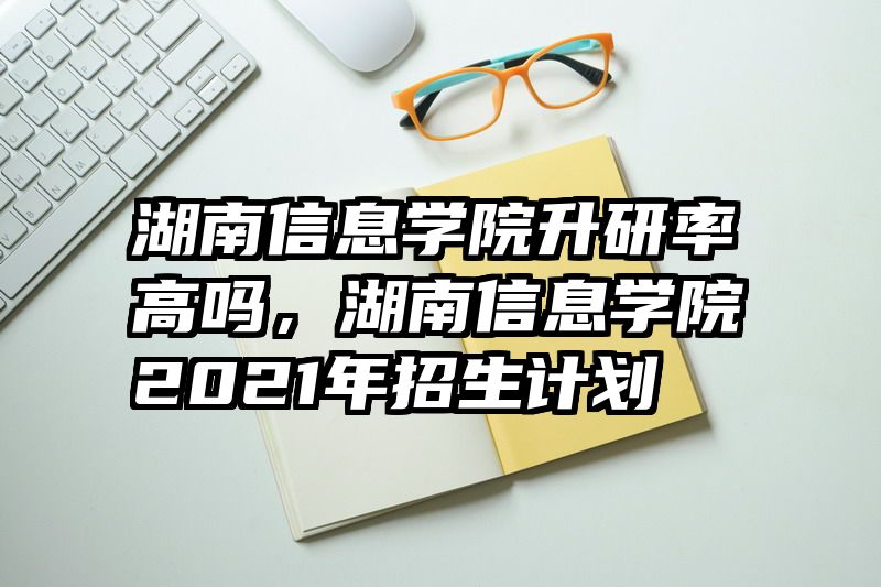 湖南信息学院升研率高吗，湖南信息学院2021年招生计划