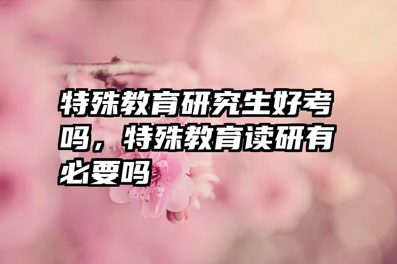 特殊教育研究生好考吗，特殊教育读研有必要吗