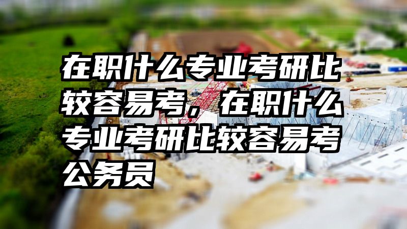在职什么专业考研比较容易考，在职什么专业考研比较容易考公务员