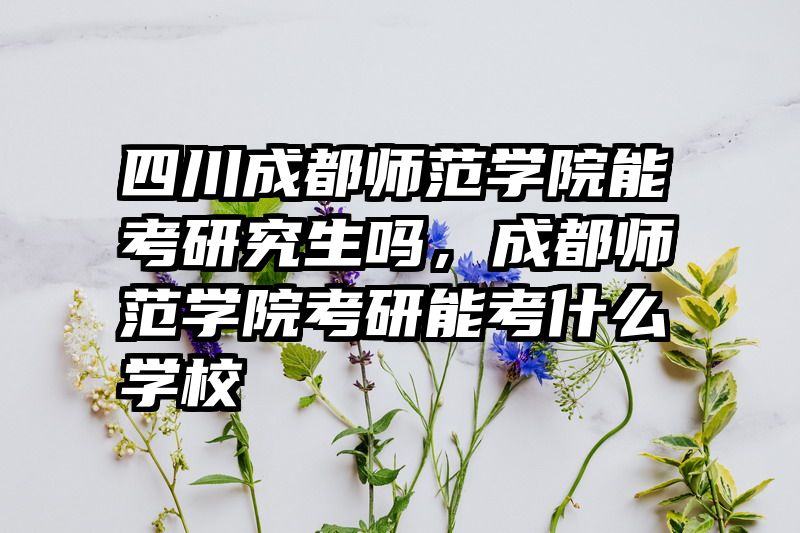 四川成都师范学院能考研究生吗，成都师范学院考研能考什么学校