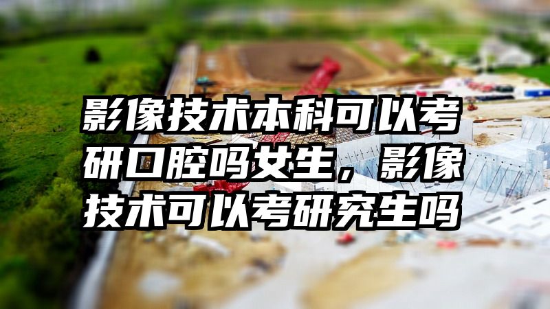 影像技术本科可以考研口腔吗女生，影像技术可以考研究生吗