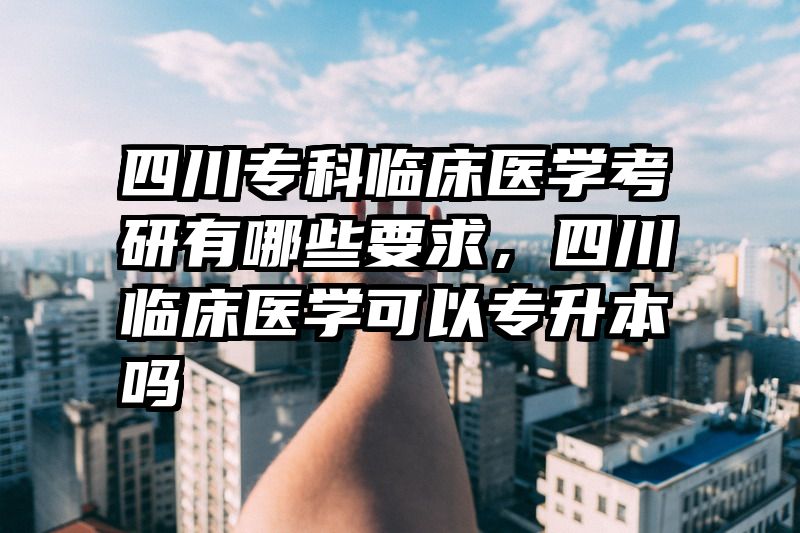 四川专科临床医学考研有哪些要求，四川临床医学可以专升本吗