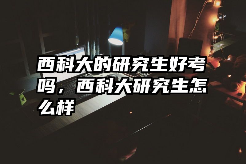 西科大的研究生好考吗，西科大研究生怎么样