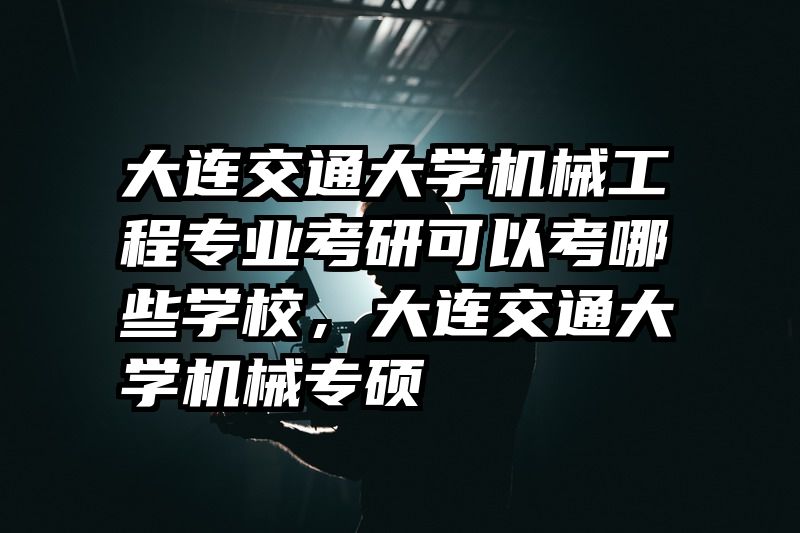 大连交通大学机械工程专业考研可以考哪些学校，大连交通大学机械专硕