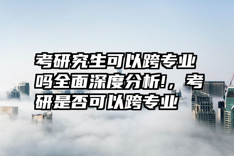 考研究生可以跨专业吗全面深度分析!，考研是否可以跨专业